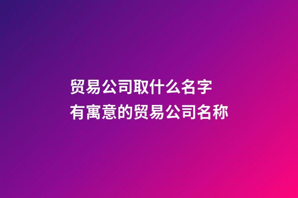 贸易公司取什么名字 有寓意的贸易公司名称-第1张-公司起名-玄机派